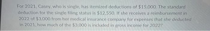 For 2021, Casey, who is single, has itemized deductions of $15,000. The standard
deduction for the single filing status is $12,550. If she receives a reimbursement in
2022 of $3,000 from her medical insurance company for expenses that she deducted
in 2021, how much of the $3,000 is included in gross income for 2022?