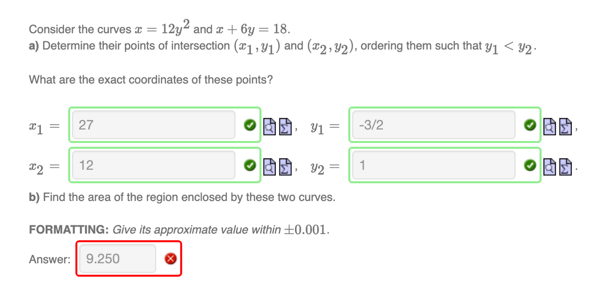 Consider the curves =
12y2 and x + 6y = 18.
a) Determine their points of intersection (x1, Y1) and (x2, Y2), ordering them such that y1 < Y2.
What are the exact coordinates of these points?
27
Y1 =
-3/2
x2
12
1
b) Find the area of the region enclosed by these two curves.
FORMATTING: Give its approximate value within ±0.001.
Answer:
9.250
||
