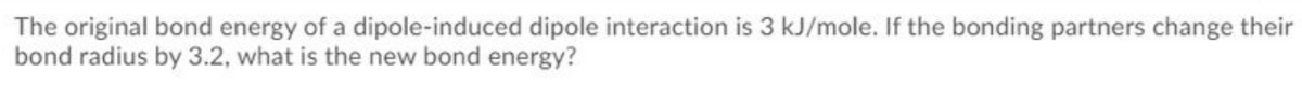 The original bond energy of a dipole-induced dipole interaction is 3 kJ/mole. If the bonding partners change their
bond radius by 3.2, what is the new bond energy?

