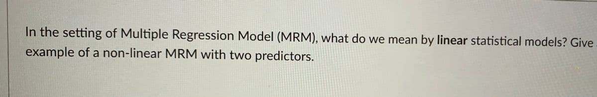 In the setting of Multiple Regression Model (MRM), what do we mean by linear statistical models? Give
example of a non-linear MRM with two predictors.
