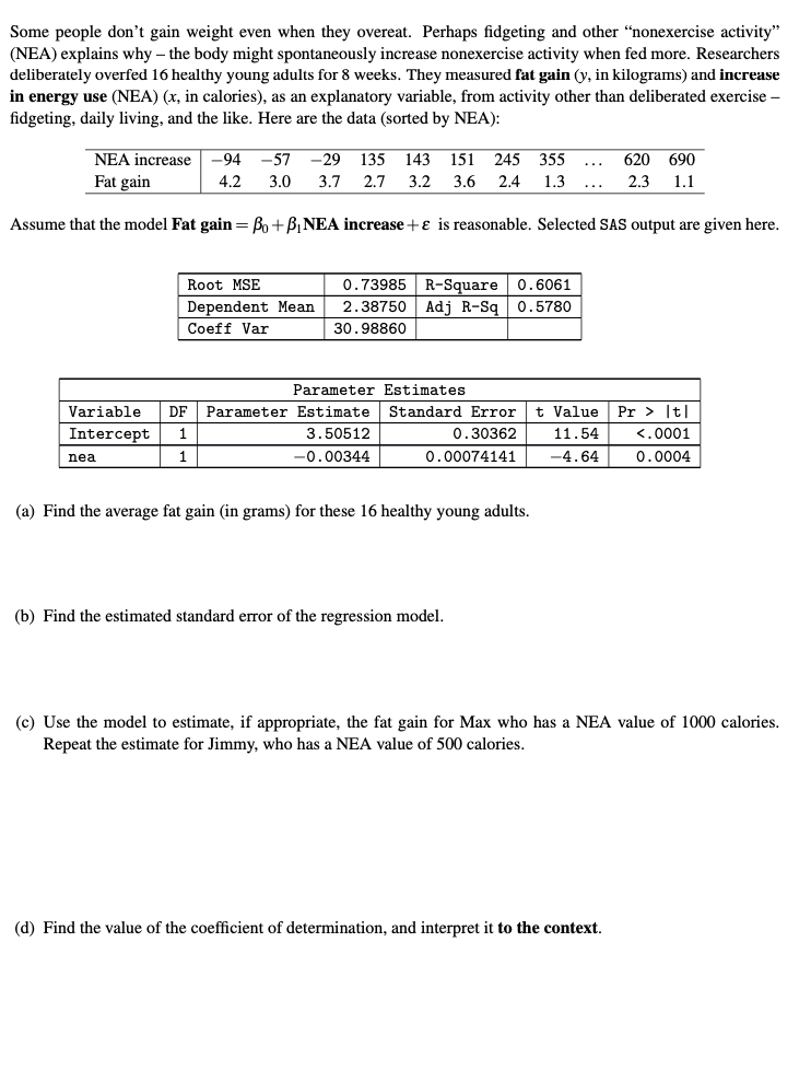 Some people don't gain weight even when they overeat. Perhaps fidgeting and other “nonexercise activity"
(NEA) explains why – the body might spontaneously increase nonexercise activity when fed more. Researchers
deliberately overfed 16 healthy young adults for 8 weeks. They measured fat gain (y, in kilograms) and increase
in energy use (NEA) (x, in calories), as an explanatory variable, from activity other than deliberated exercise –
fidgeting, daily living, and the like. Here are the data (sorted by NEA):
NEA increase
-94
-57
-29 135
143
151
245 355
620 690
Fat gain
4.2
3.0
3.7 2.7
3.2
3.6
2.4
1.3
2.3
1.1
Assume that the model Fat gain= Bo +B,NEA increase +ɛ is reasonable. Selected SAS output are given here.
0.73985 R-Square 0.6061
2.38750 Adj R-Sq 0.5780
Root MSE
Dependent Mean
Coeff Var
30.98860
Parameter Estimates
Variable
DF
Parameter Estimate
Standard Error
t Value
Pr > It|
Intercept
1
3.50512
0.30362
11.54
<.0001
1
-0.00344
0.00074141
-4.64
0.0004
nea
(a) Find the average fat gain (in grams) for these 16 healthy young adults.
(b) Find the estimated standard error of the regression model.
(c) Use the model to estimate, if appropriate, the fat gain for Max who has a NEA value of 1000 calories.
Repeat the estimate for Jimmy, who has a NEA value of 500 calories.
(d) Find the value of the coefficient of determination, and interpret it to the context.
