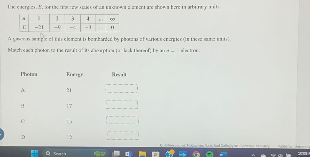 The energies, E, for the first few states of an unknown element are shown here in arbitrary units.
n
1
2
3
4
E
-21
-9
-4
-3
8
0
A gaseous sample of this element is bombarded by photons of various energies (in these same units).
Match each photon to the result of its absorption (or lack thereof) by an n = 1 electron.
Photon
Energy
Result
A
21
B
17
C
15
D
Search
12
Question Source: McQuarrie, Rock, And Gallogly 4e - General Chemistry Publisher: University
10:08 P
hp
W