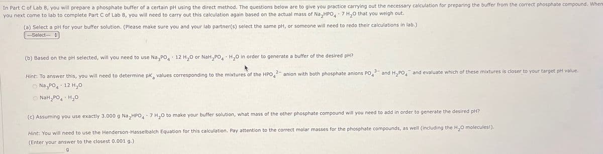 In Part C of Lab 8, you will prepare a phosphate buffer of a certain pH using the direct method. The questions below are to give you practice carrying out the necessary calculation for preparing the buffer from the correct phosphate compound. When
you next come to lab to complete Part C of Lab 8, you will need to carry out this calculation again based on the actual mass of Na₂HPO4 7 H₂O that you weigh out.
(a) Select a pH for your buffer solution. (Please make sure you and your lab partner(s) select the same pH, or someone will need to redo their calculations in lab.)
--Select-
(b) Based on the pH selected, will you need to use Na3PO4 12 H₂O or NaH2PO4 H₂O in order to generate a buffer of the desired pH?
2-
3-
Hint: To answer this, you will need to determine pK values corresponding to the mixtures of the HPO
anion with both phosphate anions PO4
and H2PO4 and evaluate which of these mixtures is closer to your target pH value.
Na3PO4 12 H₂O
NaH2PO4 H₂O
•
(c) Assuming you use exactly 3.000 g Na₂HPO4 7 H2O to make your buffer solution, what mass of the other phosphate compound will you need to add in order to generate the desired pH?
Hint: You will need to use the Henderson-Hasselbalch Equation for this calculation. Pay attention to the correct molar masses for the phosphate compounds, as well (including the H₂O molecules!).
(Enter your answer to the closest 0.001 g.)
g