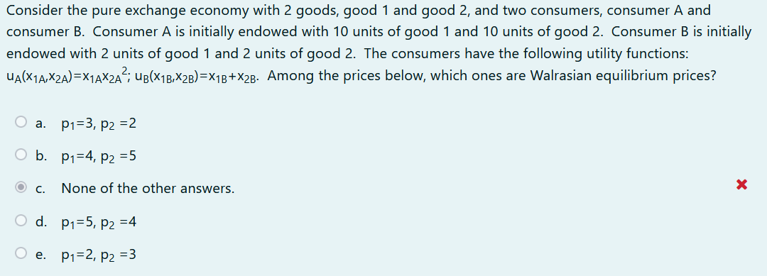 Consider the pure exchange economy with 2 goods, good 1 and good 2, and two consumers, consumer A and
consumer B. Consumer A is initially endowed with 10 units of good 1 and 10 units of good 2. Consumer B is initially
endowed with 2 units of good 1 and 2 units of good 2. The consumers have the following utility functions:
ua(X1a,X2a)=X1AX2A²; uB(x1B,X2B)=X1B+X2g. Among the prices below, which ones are Walrasian equilibrium prices?
O a. p1=3, p2 =2
O b. p1=4, P2 =5
O C.
None of the other answers.
O d. p1=5, p2 =4
O e. P1=2, p2 =3
