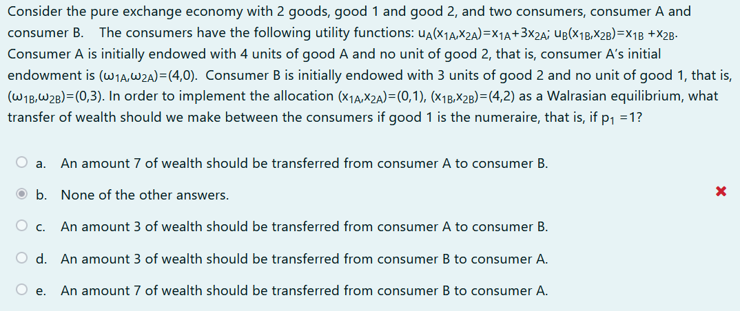 Consider the pure exchange economy with 2 goods, good 1 and good 2, and two consumers, consumer A and
consumer B. The consumers have the following utility functions: UA(X1A,X2A)=X1A+3x2A; UB(X1B,X2B)=x1B +X2B.
Consumer A is initially endowed with 4 units of good A and no unit of good 2, that is, consumer A's initial
endowment is (W1A,W2A)=(4,0). Consumer B is initially endowed with 3 units of good 2 and no unit of good 1, that is,
(WIB,W2B)=(0,3). In order to implement the allocation (x1A,X2A)=(0,1), (x1B,X2B)=(4,2) as a Walrasian equilibrium, what
transfer of wealth should we make between the consumers if good 1 is the numeraire, that is, if p1 =1?
O a.
An amount 7 of wealth should be transferred from consumer A to consumer B.
O b. None of the other answers.
An amount 3 of wealth should be transferred from consumer A to consumer B.
O c.
d.
An amount 3 of wealth should be transferred from consumer B to consumer A.
An amount 7 of wealth should be transferred from consumer B to consumer A.
е.
