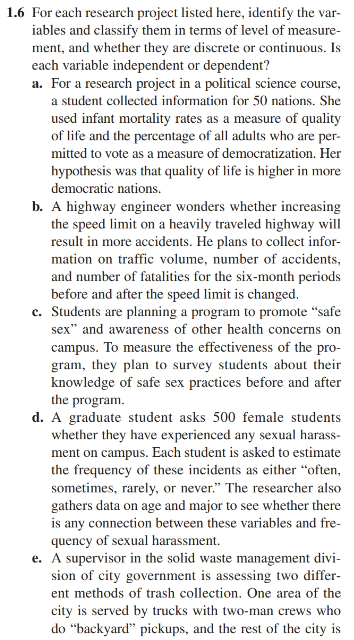 1.6 For each research project listed here, identify the var-
iables and classify them in terms of level of measure-
ment, and whether they are discrete or continuous. Is
each variable independent or dependent?
a. For a research project in a political science course,
a student collected information for 50 nations. She
used infant mortality rates as a measure of quality
of life and the percentage of all adults who are per-
mitted to vote as a measure of democratization. Her
hypothesis was that quality of life is higher in more
democratic nations.
b. A highway engineer wonders whether increasing
the speed limit on a heavily traveled highway will
result in more accidents. He plans to collect infor-
mation on traffic volume, number of accidents,
and number of fatalities for the six-month periods
before and after the speed limit is changed.
e. Students are planning a program to promote "safe
sex" and awareness of other health concerns on
campus. To measure the effectiveness of the pro-
gram, they plan to survey students about their
knowledge of safe sex practices before and after
the program.
d. A graduate student asks 500 female students
whether they have experienced any sexual harass-
ment on campus. Each student is asked to estimate
the frequency of these incidents as either "often,
sometimes, rarely, or never." The researcher also
gathers data on age and major to see whether there
is any connection between these variables and fre-
quency of sexual harassment.
e. A supervisor in the solid waste management divi-
sion of city government is assessing two differ-
ent methods of trash collection. One area of the
city is served by trucks with two-man crews who
do "backyard" pickups, and the rest of the city is