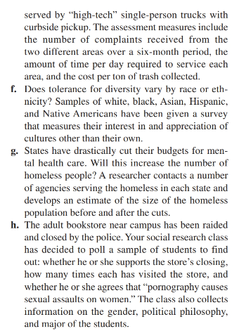 served by "high-tech" single-person trucks with
curbside pickup. The assessment measures include
the number of complaints received from the
two different areas over a six-month period, the
amount of time per day required to service each
area, and the cost per ton of trash collected.
f. Does tolerance for diversity vary by race or eth-
nicity? Samples of white, black, Asian, Hispanic,
and Native Americans have been given a survey
that measures their interest in and appreciation of
cultures other than their own.
g. States have drastically cut their budgets for men-
tal health care. Will this increase the number of
homeless people? A researcher contacts a number
of agencies serving the homeless in each state and
develops an estimate of the size of the homeless
population before and after the cuts.
h. The adult bookstore near campus has been raided
and closed by the police. Your social research class
has decided to poll a sample of students to find
out: whether he or she supports the store's closing,
how many times each has visited the store, and
whether he or she agrees that "pornography causes
sexual assaults on women." The class also collects
information on the gender, political philosophy,
and major of the students.