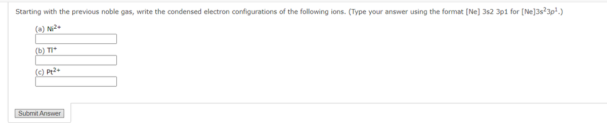 Starting with the previous noble gas, write the condensed electron configurations of the following ions. (Type your answer using the format [Ne] 3s2 3p1 for [Ne]3s23p1.)
(a) Ni2+
(b) TI+
(c) Pt2+
Submit Answer
