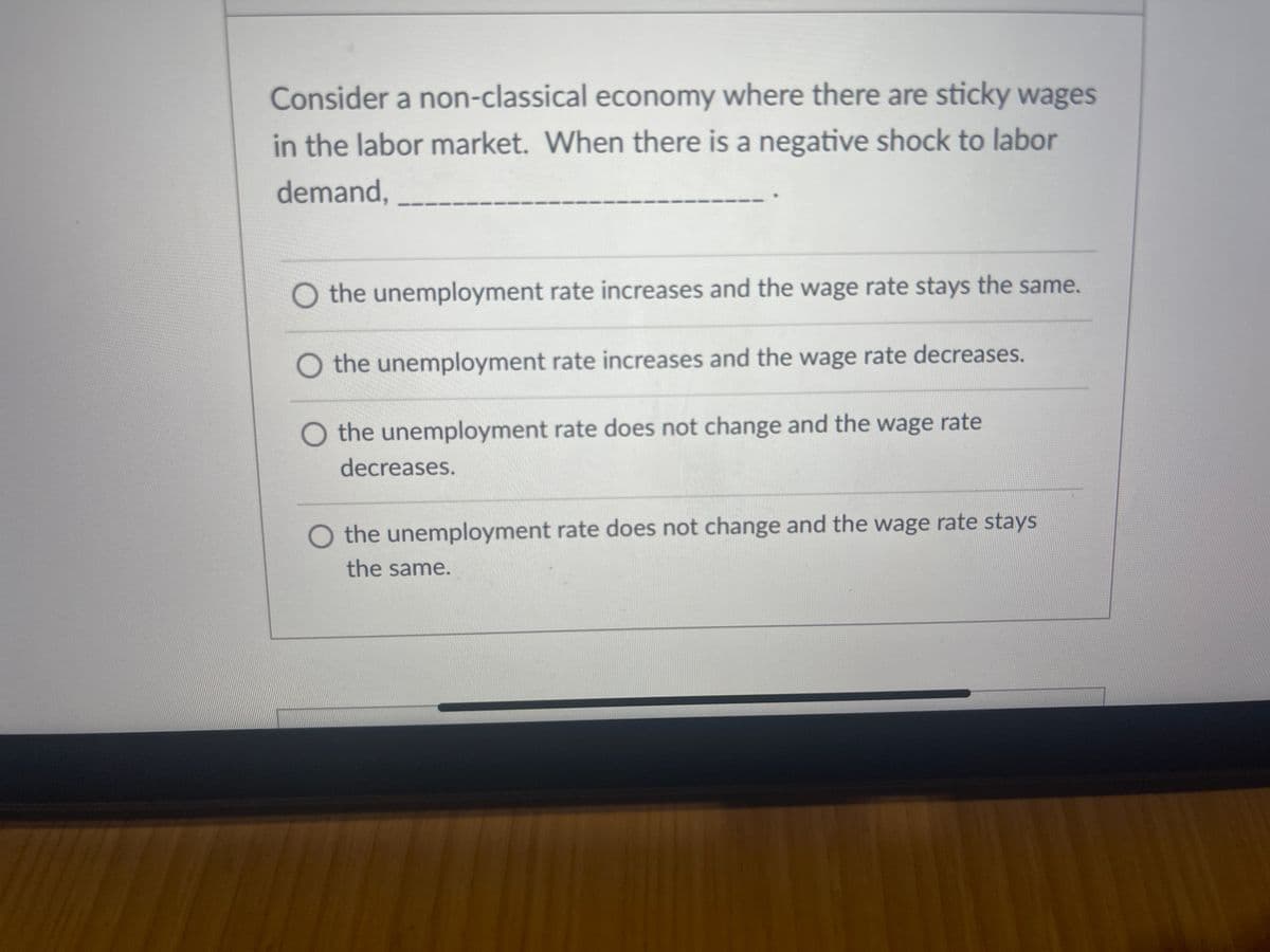 Consider a non-classical economy where there are sticky wages
in the labor market. When there is a negative shock to labor
demand,
the unemployment rate increases and the wage rate stays the same.
the unemployment rate increases and the wage rate decreases.
O the unemployment rate does not change and the wage rate
decreases.
O the unemployment rate does not change and the wage rate stays
the same.