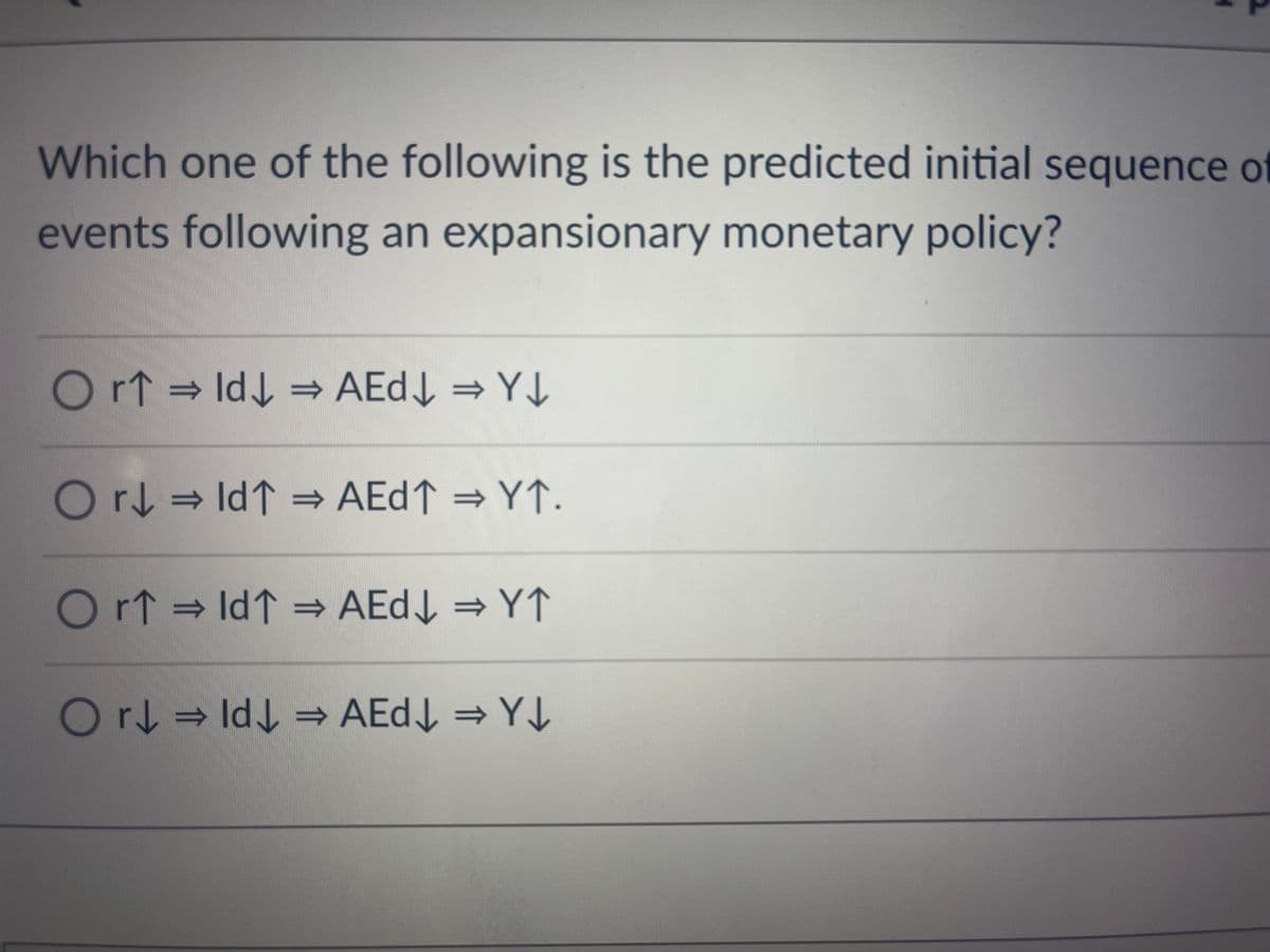 Which one of the following is the predicted initial sequence of
events following an expansionary monetary policy?
Or↑ ⇒ Id↓ ⇒ AEd↓ ⇒ Y↓
Or↓ ⇒ld↑ ⇒ AEd↑ ⇒ Y↑.
Or↑ ⇒ld↑ ⇒ AEd↓ ⇒ Y↑
Or↓ ⇒ Id↓ ⇒ AEd↓ ⇒Y↓
=>
