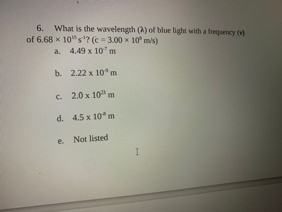 6.
What is the wavelength (A) of blue light with a frequency (v)
of 6.68 x 1015 s'? (c = 3.00 x 10° m/s)
a.
4.49 x 10 m
b. 2.22 x 10°m
C.
2.0 x 10" m
d. 4.5 x 10m
e.
Not listed
