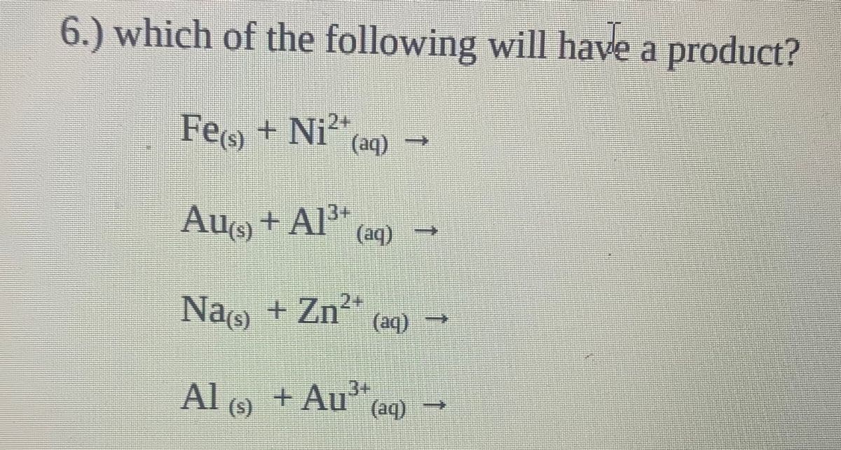 6.) which of the following will have a product?
Feo + Ni²*
(aq)
Au + Al³+
Al" →
(aq)
Nao + Zn?*
+ Zn²+
+ (be)
(aq)
Al
(s)
9 + Au"
(aq)
