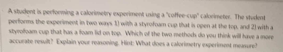 A student is performing a calorimetry experiment using a "coffee-cup" calorimeter. The student
performs the experiment in two ways 1) with a styrofoam cup that is open at the top, and 2) with a
styrofoam cup that has a foam lid on top, Which of the two methods do you think will have a more
accurate result? Explain your reasoning, Hint: What does a calorimetry experiment measure?
