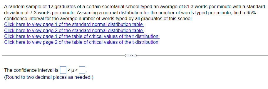 A random sample of 12 graduates of a certain secretarial school typed an average of 81.3 words per minute with a standard
deviation of 7.3 words per minute. Assuming a normal distribution for the number of words typed per minute, find a 95%
confidence interval for the average number of words typed by all graduates of this school.
Click here to view page 1 of the standard normal distribution table.
Click here to view page 2 of the standard normal distribution table.
Click here to view page 1 of the table of critical values of the t-distribution.
Click here to view page 2 of the table of critical values of the t-distribution.
The confidence interval is
<p<
(Round to two decimal places as needed.)