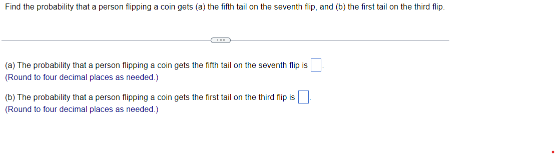 ### Probability of Coin Flips

#### Problem Statement

Find the probability that a person flipping a coin gets:
(a) the fifth tail on the seventh flip,
(b) the first tail on the third flip.

---

#### Questions

(a) The probability that a person flipping a coin gets the fifth tail on the seventh flip is ____. 
(Round to four decimal places as needed.)

(b) The probability that a person flipping a coin gets the first tail on the third flip is ____. 
(Round to four decimal places as needed.)

(Note: This section does not include any graphs or diagrams.)