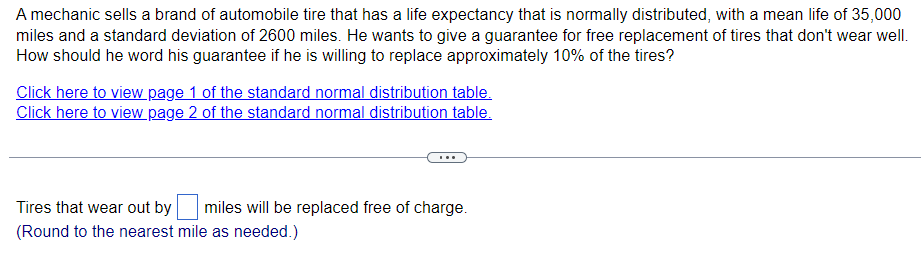 A mechanic sells a brand of automobile tire that has a life expectancy that is normally distributed, with a mean life of 35,000
miles and a standard deviation of 2600 miles. He wants to give a guarantee for free replacement of tires that don't wear well.
How should he word his guarantee if he is willing to replace approximately 10% of the tires?
Click here to view page 1 of the standard normal distribution table.
Click here to view page 2 of the standard normal distribution table.
Tires that wear out by miles will be replaced free of charge.
(Round to the nearest mile as needed.)