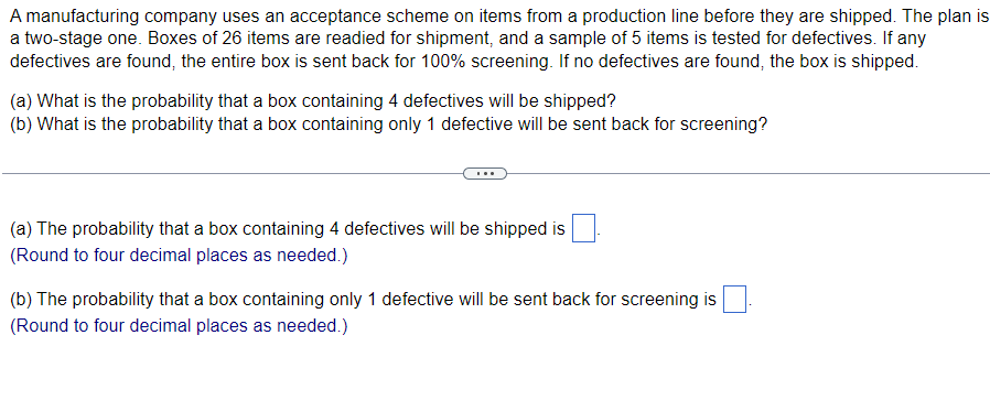 **Acceptance Scheme for Manufacturing Quality Control**

A manufacturing company employs an acceptance scheme to evaluate items from a production line before they are shipped. This scheme is a two-stage process:

1. **Preparation:** Boxes containing 26 items are prepared for shipment.
2. **Sampling:** A sample of 5 items from each box is randomly tested for defects.

The conditions are as follows:
- If any defective items are found in the sample, the entire box is sent back for a comprehensive 100% screening.
- If no defective items are found, the box is shipped as is.

The company seeks to determine the probabilities associated with two specific cases:

### Questions:
**(a)** What is the probability that a box containing 4 defectives will be shipped?

**(b)** What is the probability that a box containing only 1 defective will be sent back for screening?

### Solutions:
**(a)** The probability that a box containing 4 defectives will be shipped is ___ (Round to four decimal places as needed).

**(b)** The probability that a box containing only 1 defective will be sent back for screening is ___ (Round to four decimal places as needed).

These probabilities provide insights into the efficiency of the quality control process and help in minimizing the shipment of defective products. Understanding these probabilities is crucial for improving manufacturing quality and ensuring customer satisfaction.

**Note:** The specific probabilities will be calculated using the hypergeometric distribution formula, taking into account the composition of the box and the sample size.

---

**Explanation of Diagrams/Graphs:**
There are no diagrams or graphs provided in the text.