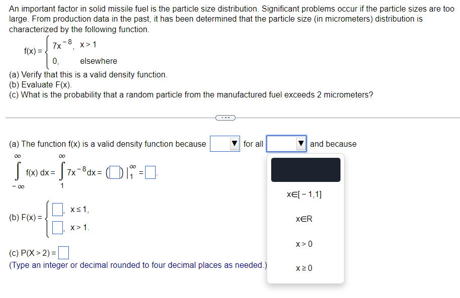 An important factor in solid missile fuel is the particle size distribution. Significant problems occur if the particle sizes are too
large. From production data in the past, it has been determined that the particle size (in micrometers) distribution is
characterized by the following function.
-8
7x x>1
f(x)
0,
elsewhere
(a) Verify that this is a valid density function.
(b) Evaluate F(x).
(c) What is the probability that a random particle from the manufactured fuel exceeds 2 micrometers?
(a) The function f(x) is a valid density function because
1 R(x) dx = 57x
- 00
(b) F(x)=
= √7x-³dx = 1
x≤1,
X> 1.
01 = 0
for all
(c) P(X> 2) =
(Type an integer or decimal rounded to four decimal places as needed.)
and because
x€[ −1,1]
XER
X>0
x 20