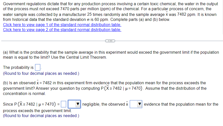 ### Understanding Probability in Production Processes Using Central Limit Theorem

Government regulations dictate that for any production process involving a certain toxic chemical, the water in the output of the process must not exceed 7470 parts per million (ppm) of the chemical. For a particular process of concern, the water sample was collected by a manufacturer 25 times randomly and the sample average \( \bar{X} \) was 7482 ppm. It is known from historical data that the standard deviation \( \sigma \) is 60 ppm. Complete parts (a) and (b) below.

#### Click to Access Standard Normal Distribution Tables:
- [Page 1 of the Standard Normal Distribution Table](#)
- [Page 2 of the Standard Normal Distribution Table](#)

---

#### Tasks:

### (a) Probability of Sample Average Exceeding the Government Limit

**Question:** What is the probability that the sample average in this experiment would exceed the government limit if the population mean is equal to the limit? Use the Central Limit Theorem.

**Solution:** 
1. First, denote the population mean as \( \mu = 7470 \).
2. Using the Central Limit Theorem, find the required probability:

\[ 
\text{The probability is} \_\_\_\_.
\]

(Round to four decimal places as needed.)

### (b) Can We Conclude the Population Mean Exceeds the Government Limit?

**Question:** Is an observed \( \bar{X} = 7482 \) in this experiment firm evidence that the population mean for the process exceeds the government limit? Answer your question by computing \( P(\bar{X} \geq 7482 \mid \mu = 7470) \). Assume that the distribution of the concentration is normal.

**Solution:**

1. Compute the probability \( P(\bar{X} \geq 7482 \mid \mu = 7470) \):
\[ 
P(\bar{X} \geq 7482 \mid \mu = 7470) = \_\_\_\_.
\]

2. Analyze the computed probability:
\[ 
\text{Since } P(\bar{X} \geq 7482 \mid \mu = 7470) = \_\_\_\_ \text{ is} \]
\[ \ \ \ \
\]
\[ \ \ \ \ 
\text{ negligible, the observed } \bar{