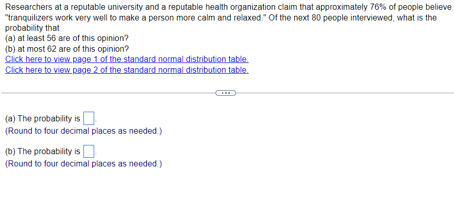 Researchers at a reputable university and a reputable health organization claim that approximately 76% of people believe
"tranquilizers work very well to make a person more calm and relaxed." Of the next 80 people interviewed, what is the
probability that
(a) at least 56 are of this opinion?
(b) at most 62 are of this opinion?
Click here to view page 1 of the standard normal distribution table.
Click here to view page 2 of the standard normal distribution table.
(a) The probability is
(Round to four decimal places as needed.)
(b) The probability is
(Round to four decimal places as needed.)
...