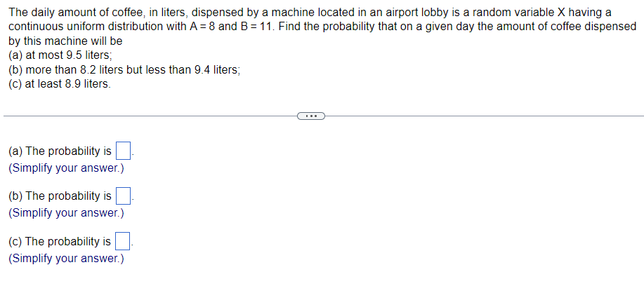 **Probability Questions Related to Coffee Dispensed by a Machine**

The daily amount of coffee, in liters, dispensed by a machine located in an airport lobby is a random variable \(X\) having a continuous uniform distribution with \(A = 8\) and \(B = 11\). Find the probability that on a given day the amount of coffee dispensed by this machine will be:

(a) at most 9.5 liters;
(b) more than 8.2 liters but less than 9.4 liters;
(c) at least 8.9 liters.

---

(a) The probability is \(\_\_\_\_\_\_\_.\)

(Simplify your answer.)

(b) The probability is \(\_\_\_\_\_\_\_.\)

(Simplify your answer.)

(c) The probability is \(\_\_\_\_\_\_\_.\)

(Simplify your answer.)