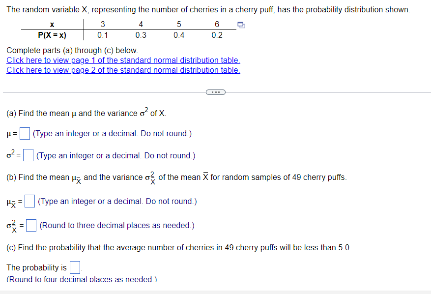 The random variable X, representing the number of cherries in a cherry puff, has the probability distribution shown.
4
0.3
X
P(X=x)
3
0.1
(a) Find the mean μ and the variance o² of X.
H=
0²:
Complete parts (a) through (c) below.
Click here to view page 1 of the standard normal distribution table.
Click here to view page 2 of the standard normal distribution table.
=
5
0.4
6
0.2
(Type an integer or a decimal. Do not round.)
(Type an integer or a decimal. Do not round.)
(b) Find the mean μ and the variance o of the mean X for random samples of 49 cherry puffs
(Type an integer or a decimal. Do not round.)
Px
o² =
(Round to three decimal places as needed.)
(c) Find the probability that the average number of cherries in 49 cherry puffs will be less than 5.0.
The probability is
(Round to four decimal places as needed.)