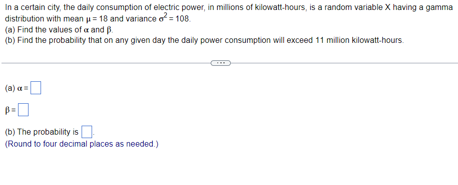 ### Topic: Gamma Distribution in Daily Electric Power Consumption

#### Problem Statement
In a certain city, the daily consumption of electric power, in millions of kilowatt-hours, is a random variable \(X\) having a gamma distribution with mean \(\mu = 18\) and variance \(\sigma^2 = 108\). 

(a) Find the values of \(\alpha\) and \(\beta\).

(b) Find the probability that on any given day the daily power consumption will exceed 11 million kilowatt-hours.

---

#### Solution

##### (a) Determining \(\alpha\) and \(\beta\):

- **Formula for the Mean (\(\mu\))**: 
\[ \mu = \alpha \beta \]

- **Formula for the Variance (\(\sigma^2\))**: 
\[ \sigma^2 = \alpha \beta^2 \]

Given: 
\[ \mu = 18 \]
\[ \sigma^2 = 108 \]

Using the formulas:
\[ 18 = \alpha \beta \]
\[ 108 = \alpha \beta^2 \]

- Solving for \(\alpha\) and \(\beta\):
1. From the mean formula, 
\[ \alpha = \frac{18}{\beta} \]
2. Substitute \(\alpha\) in the variance formula:
\[ 108 = \left(\frac{18}{\beta}\right) \beta^2 \]
\[ 108 = 18 \beta \]
\[ \beta = 6 \]
3. Substitute \(\beta = 6\) back in to find \(\alpha\):
\[ \alpha = \frac{18}{6} = 3 \]

Therefore:
\[ \alpha = 3 \]
\[ \beta = 6 \]

##### (b) Calculating the Probability:

To find the probability that the daily power consumption exceeds 11 million kilowatt-hours:
\[ P(X > 11) \]

Since \(X\) follows a gamma distribution with parameters \(\alpha = 3\) and \(\beta = 6\):

Use the cumulative distribution function (CDF) of the gamma distribution or look up the value in gamma distribution tables. Alternatively, using statistical software or a calculator:

\[ P(X > 11) = 1 - P(X \leq 11) \]

Use the gamma CDF to find \( P