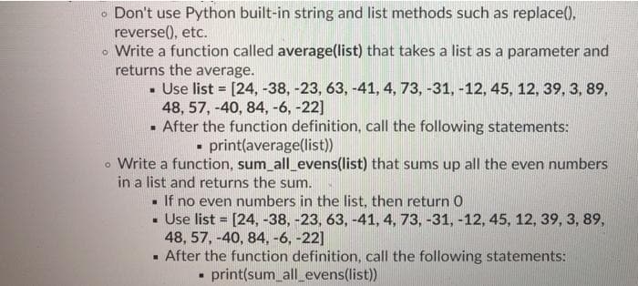 Don't use Python built-in string and list methods such as replace().
reverse(), etc.
o Write a function called average(list) that takes a list as a parameter and
returns the average.
- Use list = [24, -38, -23, 63, -41, 4, 73, -31, -12, 45, 12, 39, 3, 89,
48, 57, -40, 84, -6, -22]
- After the function definition, call the following statements:
- print(average(list))
o Write a function, sum_all_evens(list) that sums up all the even numbers
in a list and returns the sum.
- If no even numbers in the list, then return 0
- Use list = [24, -38, -23, 63, -41, 4, 73, -31, -12, 45, 12, 39, 3, 89,
48, 57, -40, 84, -6, -22]
- After the function definition, call the following statements:
!!
print(sum_all_evens(list))
