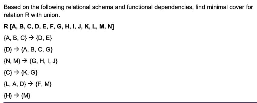 Based on the following relational schema and functional dependencies, find minimal cover for
relation R with union.
R[A, B, C, D, E, F, G, H, I, J, K, L, M, N]
{A, B, C} → {D, E}
{D} > (A, В, С, G}
{N, M} → {G, H, I, J}
{C} > {K, G}
{L, A, D} → {F, M}
{H} > {M}
