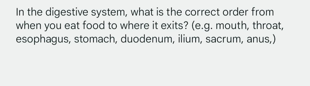 In the digestive system, what is the correct order from
when you eat food to where it exits? (e.g. mouth, throat,
esophagus, stomach, duodenum, ilium, sacrum, anus,)
