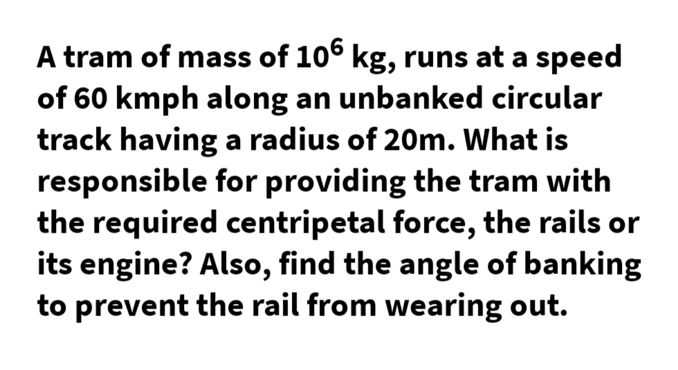 A tram of mass of 10° kg, runs at a speed
of 60 kmph along an unbanked circular
track having a radius of 20m. What is
responsible for providing the tram with
the required centripetal force, the rails or
its engine? Also, find the angle of banking
to prevent the rail from wearing out.
