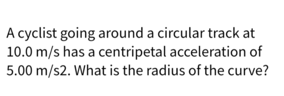 A cyclist going around a circular track at
10.0 m/s has a centripetal acceleration of
5.00 m/s2. What is the radius of the curve?
