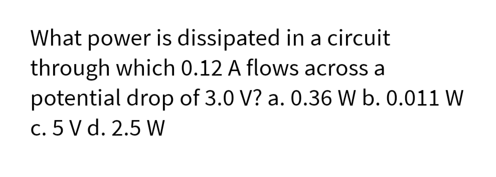 What power is dissipated in a circuit
through which 0.12 A flows across a
potential drop of 3.0 V? a. 0.36 W b. 0.011 W
c. 5 V d. 2.5 W
