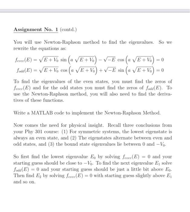 Assignment No. 1 (contd.)
You will use Newton-Raphson method to find the eigenvalues. So we
rewrite the equations as:
fever (E) = VE + Vo sin (a VE+ Vo)
V-E cos (a VE + Vo
) = o
fodia( E) = VE + Vo cos (a VE+ Vo) + v-E sin (a VE + Vo) = 0
COS
To find the eigenvalues of the even states, you must find the zeros of
fever (E) and for the odd states you must find the zeros of fodd(E). To
use the Newton-Raphson method, you will also need to find the deriva-
tives of these functions.
Write a MATLAB code to implement the Newton-Raphson Method.
Now comes the need for physical insight. Recall three conclusions from
your Phy 301 course: (1) For symmetric systems, the lowest eigenstate is
always an even state, and (2) The eigenstates alternate between even and
odd states, and (3) the bound state eigenvalues lie between 0 and -Vo.
So first find the lowest eigenvalue Eo by solving ferer(E) = 0 and your
starting guess should be close to -Vo. To find the next eigenvalue Ej solve
fodad(E) = 0 and your starting guess should be just a little bit above Eo.
Then find E2 by solving fever (E) = 0 with starting guess slightly above E
and so on.
