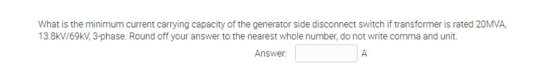 What is the minimum current carrying capacity of the generator side disconnect switch if transformer is rated 20MVA,
13.8kV/69kV, 3-phase. Round off your answer to the nearest whole number, do not write comma and unit.
Answer:
A