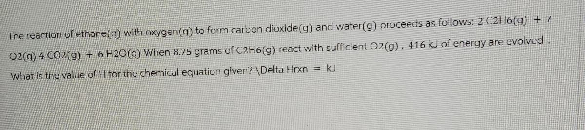 The reaction of ethane(g) with oxygen (g) to form carbon dioxide (g) and water(g) proceeds as follows: 2 C2H6(g) + 7
O2(g) 4 CO2(g) + 6 H2O(g) When 8.75 grams of C2H6(g) react with sufficient O2(g), 416 kJ of energy are evolved.
What is the value of H for the chemical equation given? \Delta Hrxn
=
kJ