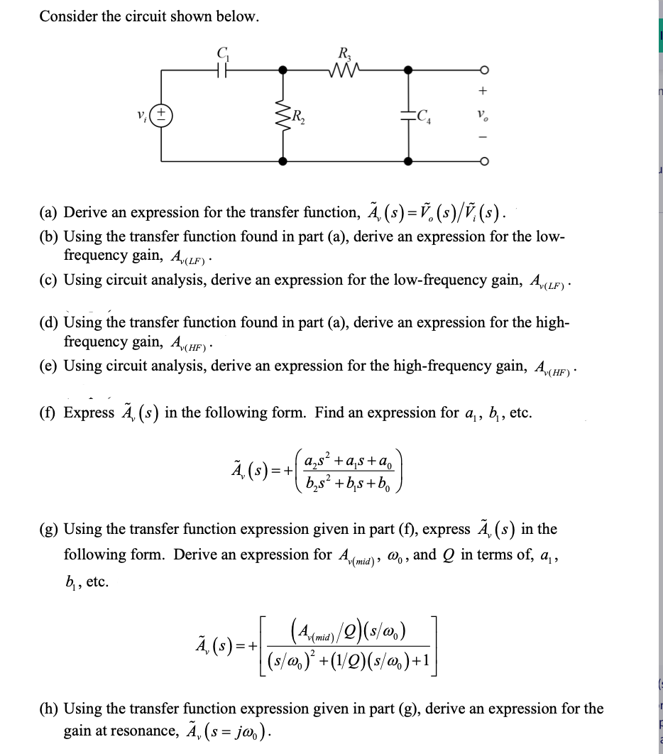 Consider the circuit shown below.
R₂
mm
(a) Derive an expression for the transfer function, Ã‚ (s) = Ỹ (s)/V (s).
(b) Using the transfer function found in part (a), derive an expression for the low-
frequency gain, A,(LF).
(c) Using circuit analysis, derive an expression for the low-frequency gain, A(LF) ·
A, (s) = +
(d) Using the transfer function found in part (a), derive an expression for the high-
frequency gain, A(HF).
(e) Using circuit analysis, derive an expression for the high-frequency gain, A(HF)
(f) Express A, (s) in the following form. Find an expression for a₁, b₁, etc.
Ã, (s) = +
O
+
a₂s² + a₁s+a₁
b₂s² + b₁s+b
(g) Using the transfer function expression given in part (f), express Ã‚ (s) in the
following form. Derive an expression for A,(mid), @o, and Q in terms of, a₁,
b₁, etc.
(A)/2)(8/00₂)
(s/w)² + (1/Q) (s/w) +1
(h) Using the transfer function expression given in part (g), derive an expression for the
gain at resonance, Ã‚ (s = jø).