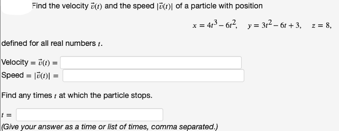 Find the velocity (t) and the speed (t) of a particle with position
defined for all real numbers t.
Velocity = v(t) =
Speed = |(t) =
Find any times t at which the particle stops.
x = 41³61², y = 3t²6t+3, z = 8,
t =
(Give your answer as a time or list of times, comma separated.)