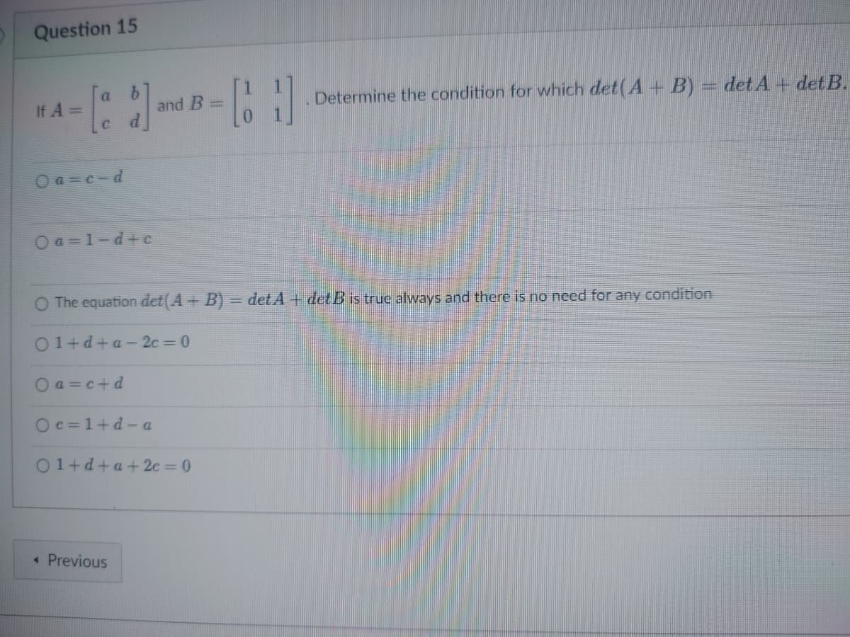 Question 15
If A =
a
0a=c-d
Oa=1-d+c
Oa=c+d
Oc=1+d-a
and B
01+d+a+2c=0
< Previous
=
O The equation det(A + B) = detA + det B is true always and there is no need for any condition
01+d+a-2c=0
CH
Determine the condition for which det(A + B) = det A + detB.