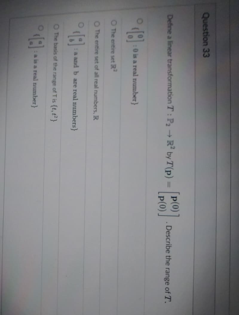 Question 33
Define a linear transformation T: P₂ → R² by T (p) = [PO]
p(0)
O
O The entire set R2
:0 is a real number}
O The entire set of all real numbers, R
18
O The basis of the range of T is {t,12}
:a and b are real numbers}
:a is a real number}
Describe the range of T.
