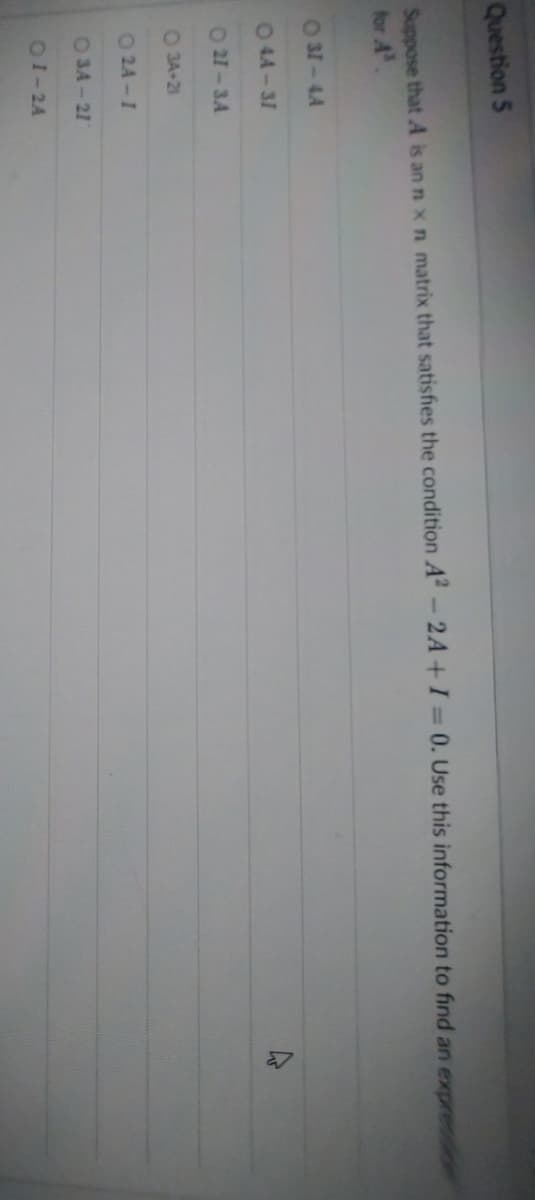 Question 5
Suppose that A is an n x n matrix that satisfies the condition A² - 2A+ I = 0. Use this information to find an expression
for A³.
031-44
044-31
021-34
O3A+21
0 24-1
0 3A - 21
01-24