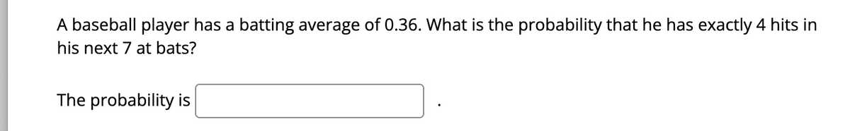 A baseball player has a batting average of 0.36. What is the probability that he has exactly 4 hits in
his next 7 at bats?
The probability is