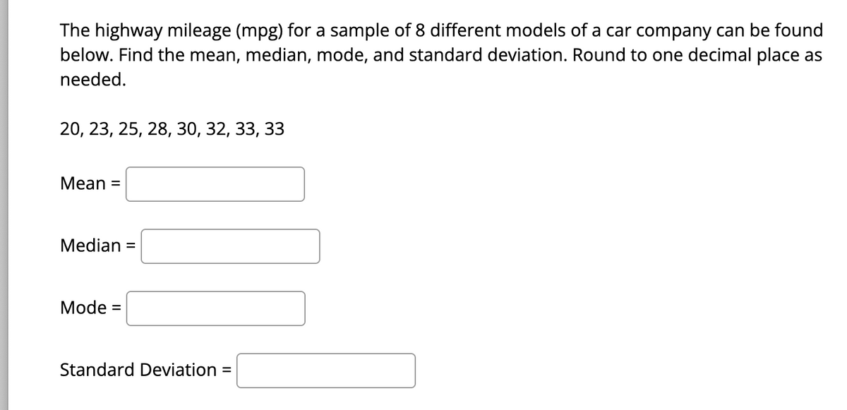 The highway mileage (mpg) for a sample of 8 different models of a car company can be found
below. Find the mean, median, mode, and standard deviation. Round to one decimal place as
needed.
20, 23, 25, 28, 30, 32, 33, 33
Mean =
Median =
Mode =
Standard Deviation =