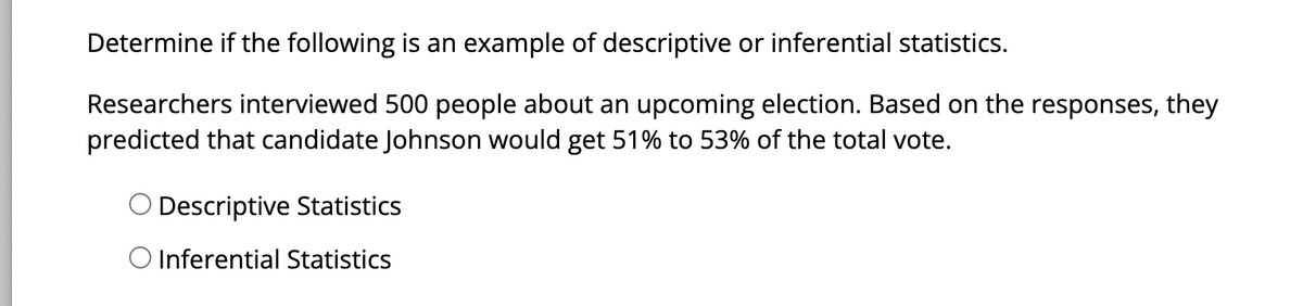 Determine if the following is an example of descriptive or inferential statistics.
Researchers interviewed 500 people about an upcoming election. Based on the responses, they
predicted that candidate Johnson would get 51% to 53% of the total vote.
Descriptive Statistics
O Inferential Statistics