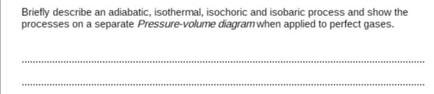 Briefly describe an adiabatic, isothermal, isochoric and isobaric process and show the
processes on a separate Pressure-volume diagram when applied to perfect gases.
