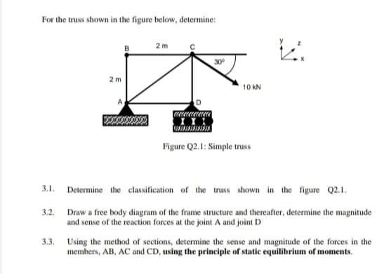 For the truss shown in the figure below, determine:
2m
B
30
2 m
10 KN
Figure Q2.1: Simple truss
3.1.
Determine the classification of the truss shown in the figure Q2.1.
3.2.
Draw a free body diagram of the frame structure and thereafter, determine the magnitude
and sense of the reaction forces at the joint A and joint D
3.3. Using the method of sections, determine the sense and magnitude of the forces in the
members, AB, AC and CD, using the principle of static equilibrium of moments.
