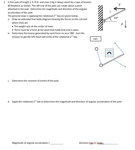 1. A thin pole of length L = 3 m and mass 6 kg is being raised by a rope of tension
80 Newtons as shown. The left end of the pole can rotate about a pivot
attached to the wall. Determine the magnitude and direction of the angular
acceleration of the pole.
The general steps in applying the rotational 2 law are given below.
a. Draw an extended free body diagram showing the forces on the rod and
where they act.
The weight acts at the center of mass.
• There must be a force at the pivot that holds that end in place.
b. Determine the torque generated by each force on your FBD. Sum the
torques to get the left-hand side (UHS) of the rotational 2nd law.
c. Determine the moment of inertia of the pole.
FRO
Magnitude of angular acceleration=
d. Apply the rotational 2 law to determine the magnitude and direction of angular acceleration of the pole.
30*
direction () or (660