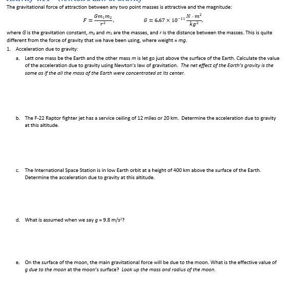 The gravitational force of attraction between any two point masses is attractive and the magnitude:
Gm₂m₂
G = 6.67 x 10-11
N-m²
kg²
F=
where G is the gravitation constant, m, and m₂ are the masses, and r is the distance between the masses. This is quite
different from the force of gravity that we have been using, where weight = mg.
1. Acceleration due to gravity:
a. Lett one mass be the Earth and the other mass m is let go just above the surface of the Earth. Calculate the value
of the acceleration due to gravity using Newton's law of gravitation. The net effect of the Earth's gravity is the
same as if the all the mass of the Earth were concentrated at its center.
b. The F-22 Raptor fighter jet has a service ceiling of 12 miles or 20 km. Determine the acceleration due to gravity
at this altitude.
c. The International Space Station is in low Earth orbit at a height of 400 km above the surface of the Earth.
Determine the acceleration due to gravity at this altitude.
d. What is assumed when we say g = 9.8 m/s²?
e. On the surface of the moon, the main gravitational force will be due to the moon. What is the effective value of
g due to the moon at the moon's surface? Look up the mass and radius of the moon.