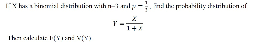 If X has a binomial distribution with n=3 and p =÷ , find the probability distribution of
X
Y =
1+ X
Then calculate E(Y) and V(Y).
