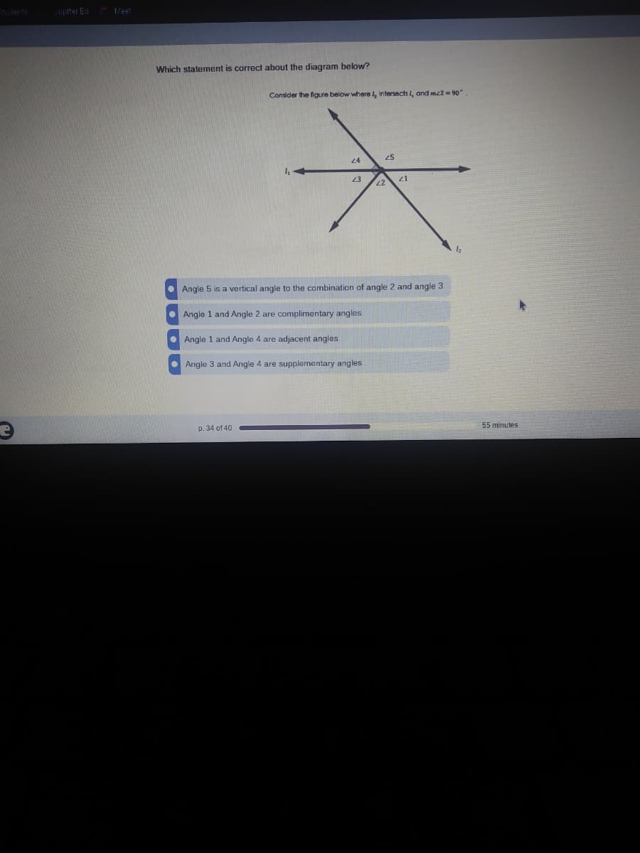 upiter Ed Meet
Which statement is correct about the diagram below?
Consider the figure below where , Intersects L, and mz2 = 90".
24
25
23
21
Angle 5 is a vertical angle to the combination of angle 2 and angle 3
• Angle 1 and Angle 2 are complimentary angles
O Angle 1 and Angle 4 are adjacent angles
• Angle 3 and Angle 4 are supplementary angles
p. 34 of 40
55 minutes
